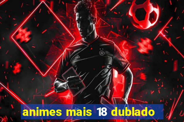 animes mais 18 dublado