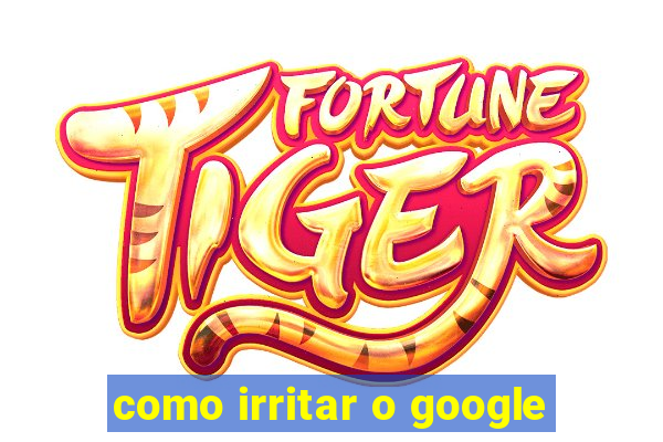 como irritar o google