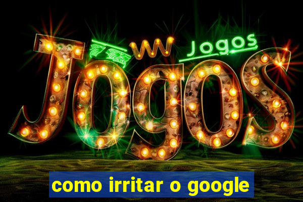 como irritar o google