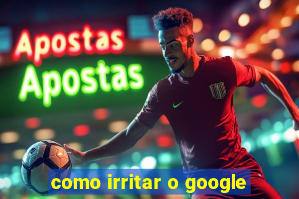 como irritar o google