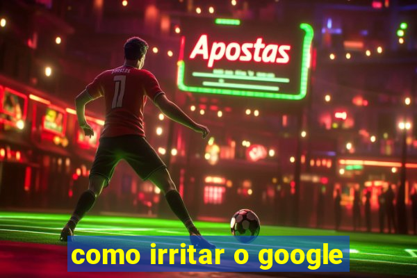 como irritar o google