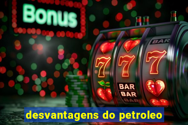 desvantagens do petroleo