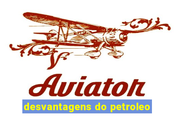 desvantagens do petroleo