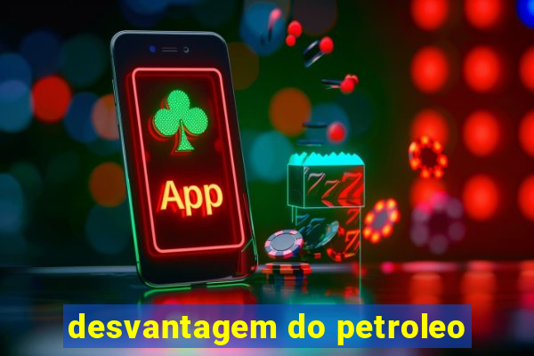 desvantagem do petroleo