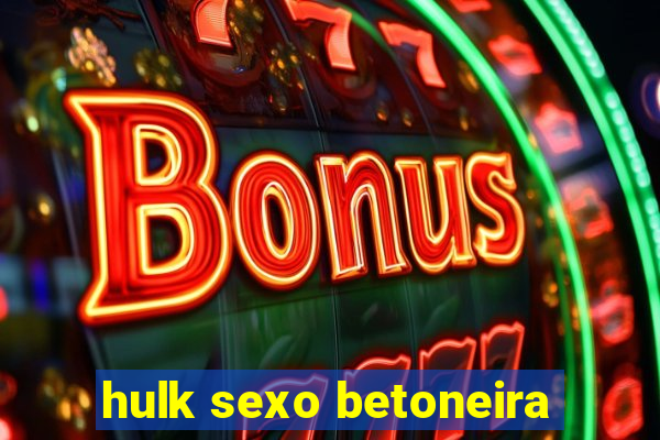 hulk sexo betoneira